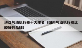 进口气动执行器十大排名（国内气动执行器比较好的品牌）