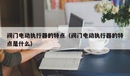 阀门电动执行器的特点（阀门电动执行器的特点是什么）